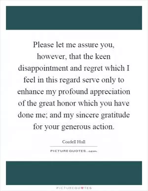 Please let me assure you, however, that the keen disappointment and regret which I feel in this regard serve only to enhance my profound appreciation of the great honor which you have done me; and my sincere gratitude for your generous action Picture Quote #1