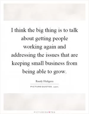 I think the big thing is to talk about getting people working again and addressing the issues that are keeping small business from being able to grow Picture Quote #1