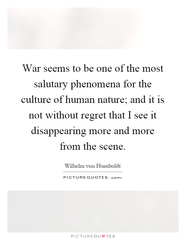 War seems to be one of the most salutary phenomena for the culture of human nature; and it is not without regret that I see it disappearing more and more from the scene Picture Quote #1