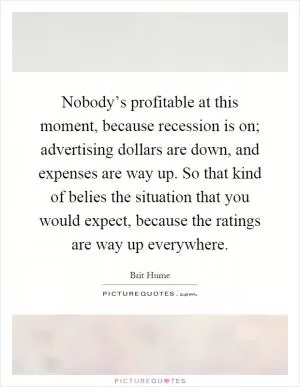 Nobody’s profitable at this moment, because recession is on; advertising dollars are down, and expenses are way up. So that kind of belies the situation that you would expect, because the ratings are way up everywhere Picture Quote #1