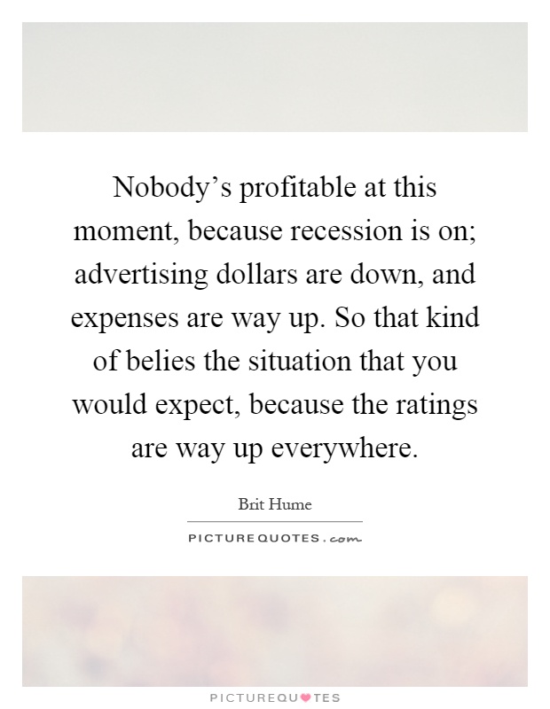 Nobody's profitable at this moment, because recession is on; advertising dollars are down, and expenses are way up. So that kind of belies the situation that you would expect, because the ratings are way up everywhere Picture Quote #1