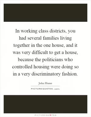 In working class districts, you had several families living together in the one house, and it was very difficult to get a house, because the politicians who controlled housing were doing so in a very discriminatory fashion Picture Quote #1