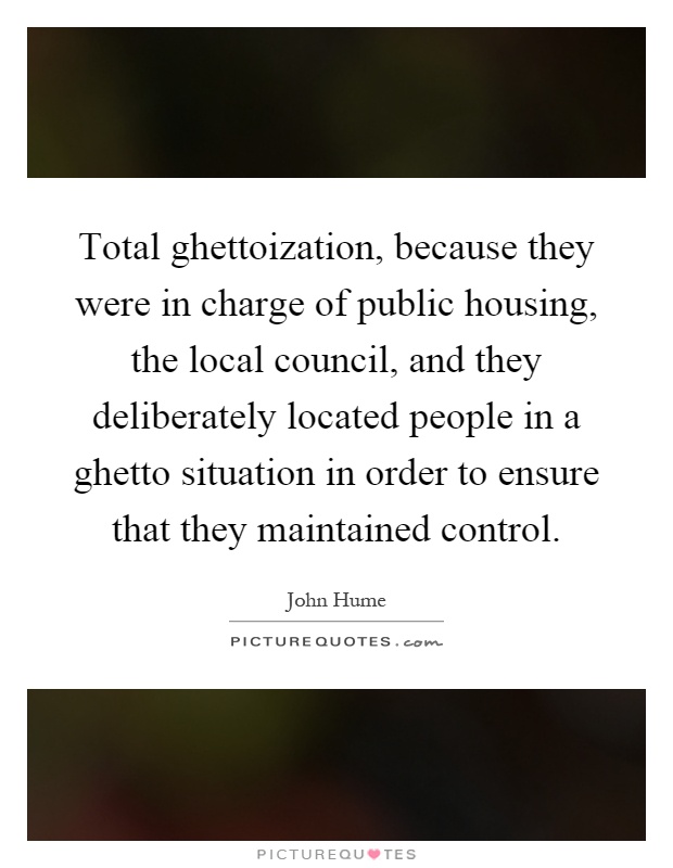 Total ghettoization, because they were in charge of public housing, the local council, and they deliberately located people in a ghetto situation in order to ensure that they maintained control Picture Quote #1