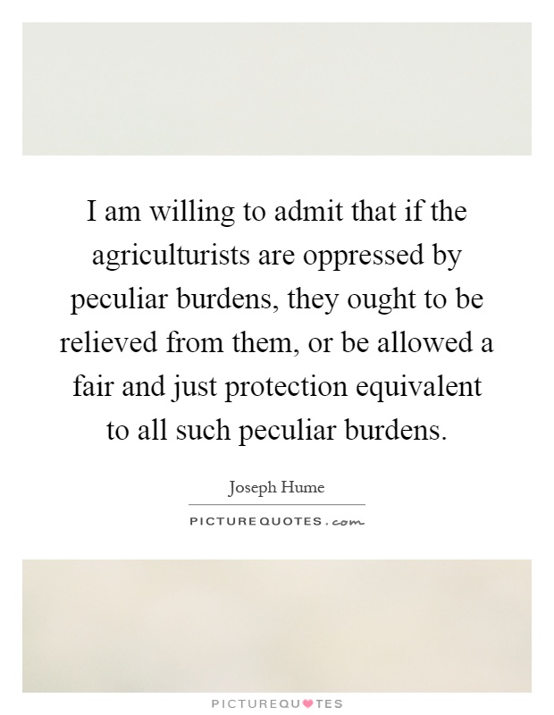 I am willing to admit that if the agriculturists are oppressed by peculiar burdens, they ought to be relieved from them, or be allowed a fair and just protection equivalent to all such peculiar burdens Picture Quote #1
