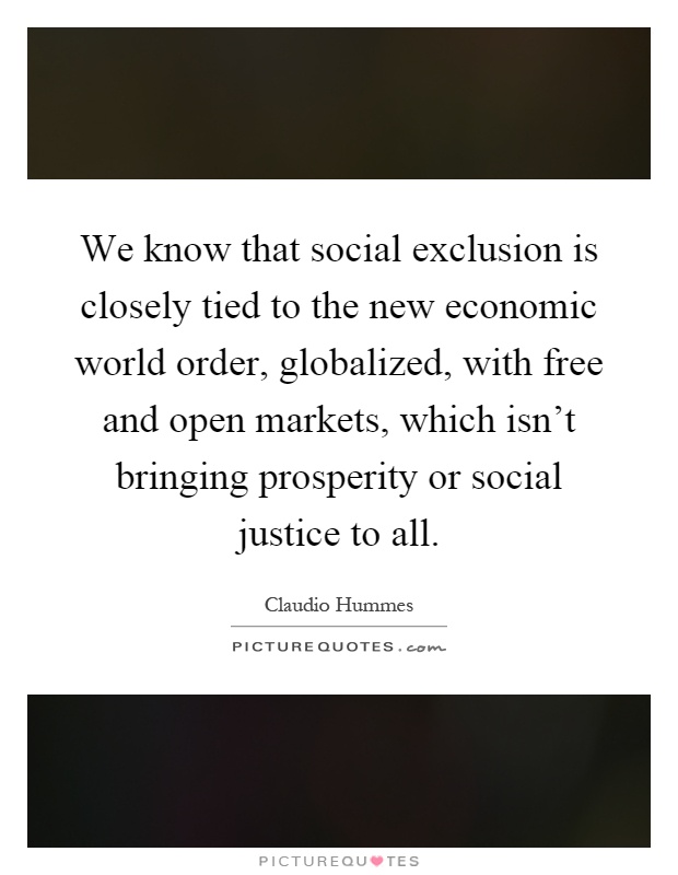 We know that social exclusion is closely tied to the new economic world order, globalized, with free and open markets, which isn't bringing prosperity or social justice to all Picture Quote #1