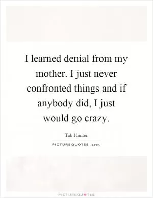 I learned denial from my mother. I just never confronted things and if anybody did, I just would go crazy Picture Quote #1