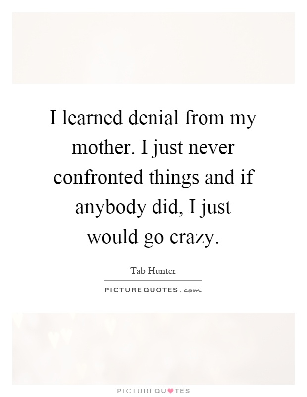I learned denial from my mother. I just never confronted things and if anybody did, I just would go crazy Picture Quote #1