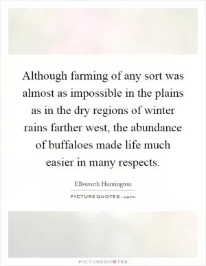 Although farming of any sort was almost as impossible in the plains as in the dry regions of winter rains farther west, the abundance of buffaloes made life much easier in many respects Picture Quote #1