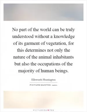 No part of the world can be truly understood without a knowledge of its garment of vegetation, for this determines not only the nature of the animal inhabitants but also the occupations of the majority of human beings Picture Quote #1