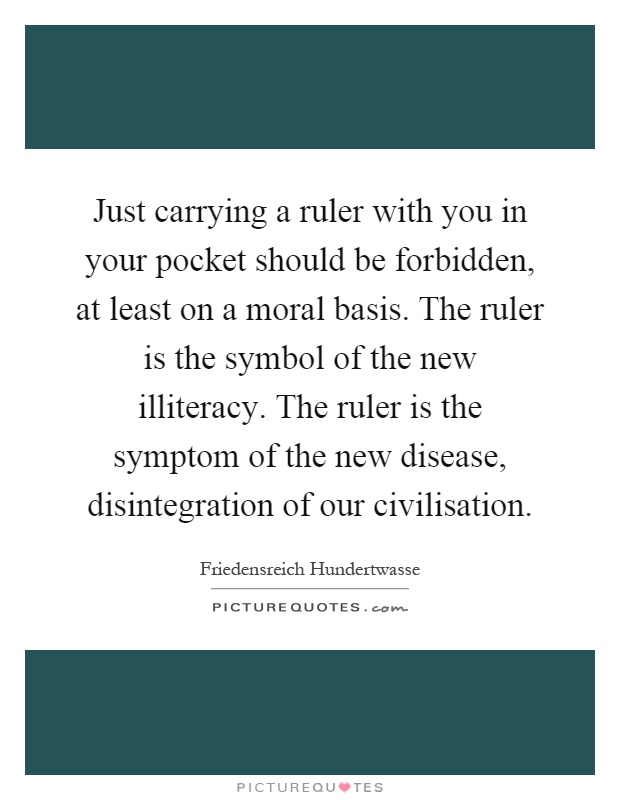 Just carrying a ruler with you in your pocket should be forbidden, at least on a moral basis. The ruler is the symbol of the new illiteracy. The ruler is the symptom of the new disease, disintegration of our civilisation Picture Quote #1