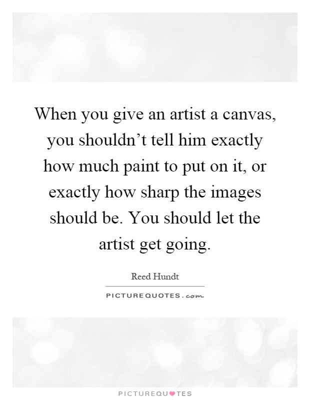 When you give an artist a canvas, you shouldn't tell him exactly how much paint to put on it, or exactly how sharp the images should be. You should let the artist get going Picture Quote #1