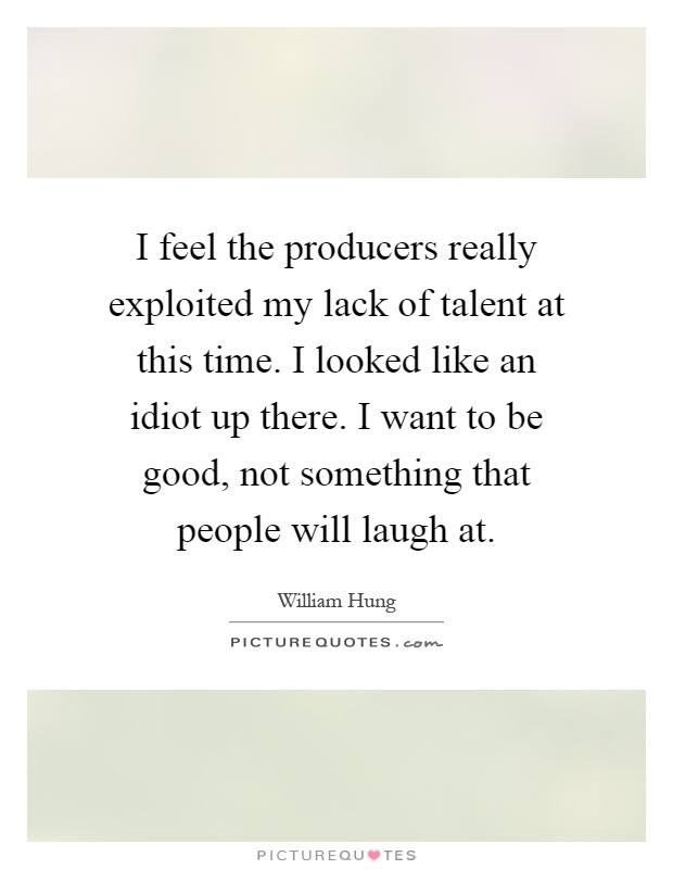 I feel the producers really exploited my lack of talent at this time. I looked like an idiot up there. I want to be good, not something that people will laugh at Picture Quote #1