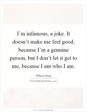 I’m infamous, a joke. It doesn’t make me feel good, because I’m a genuine person, but I don’t let it get to me, because I am who I am Picture Quote #1