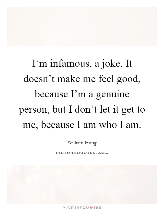 I'm infamous, a joke. It doesn't make me feel good, because I'm a genuine person, but I don't let it get to me, because I am who I am Picture Quote #1