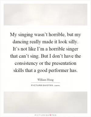 My singing wasn’t horrible, but my dancing really made it look silly. It’s not like I’m a horrible singer that can’t sing. But I don’t have the consistency or the presentation skills that a good performer has Picture Quote #1