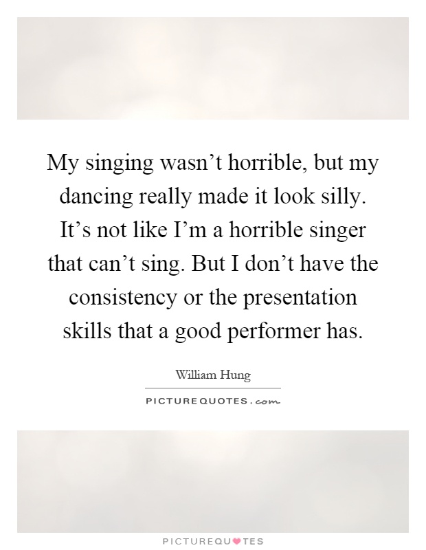 My singing wasn't horrible, but my dancing really made it look silly. It's not like I'm a horrible singer that can't sing. But I don't have the consistency or the presentation skills that a good performer has Picture Quote #1