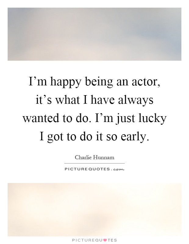 I'm happy being an actor, it's what I have always wanted to do. I'm just lucky I got to do it so early Picture Quote #1