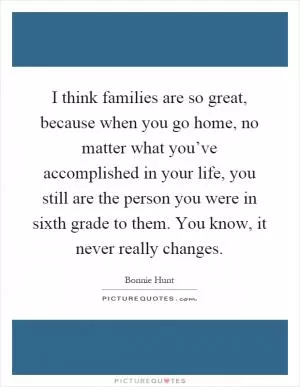 I think families are so great, because when you go home, no matter what you’ve accomplished in your life, you still are the person you were in sixth grade to them. You know, it never really changes Picture Quote #1