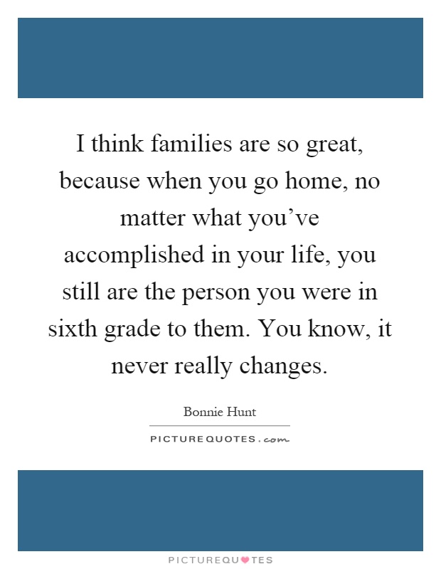 I think families are so great, because when you go home, no matter what you've accomplished in your life, you still are the person you were in sixth grade to them. You know, it never really changes Picture Quote #1