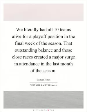 We literally had all 10 teams alive for a playoff position in the final week of the season. That outstanding balance and those close races created a major surge in attendance in the last month of the season Picture Quote #1