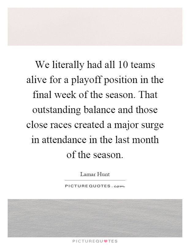 We literally had all 10 teams alive for a playoff position in the final week of the season. That outstanding balance and those close races created a major surge in attendance in the last month of the season Picture Quote #1