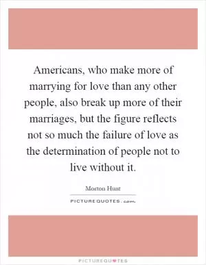 Americans, who make more of marrying for love than any other people, also break up more of their marriages, but the figure reflects not so much the failure of love as the determination of people not to live without it Picture Quote #1