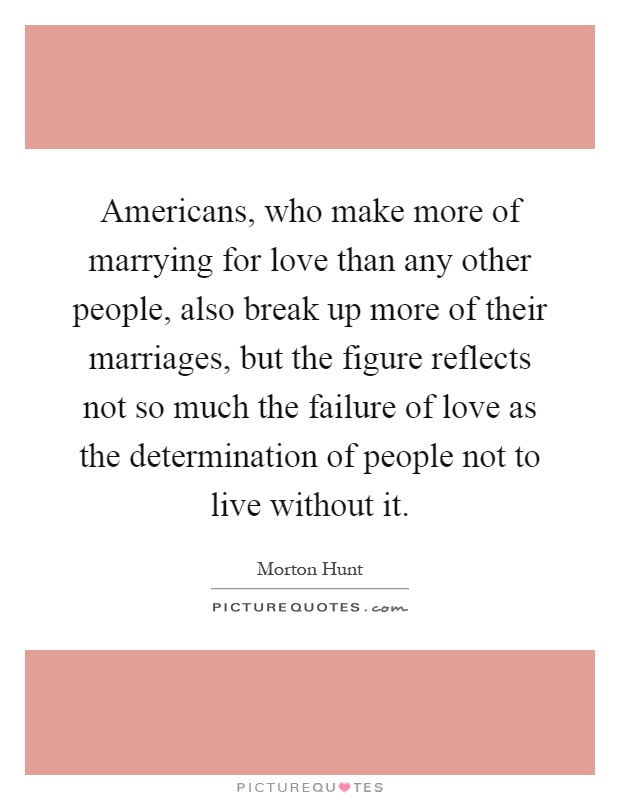 Americans, who make more of marrying for love than any other people, also break up more of their marriages, but the figure reflects not so much the failure of love as the determination of people not to live without it Picture Quote #1