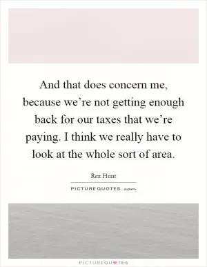 And that does concern me, because we’re not getting enough back for our taxes that we’re paying. I think we really have to look at the whole sort of area Picture Quote #1