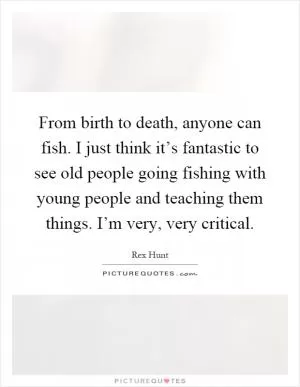 From birth to death, anyone can fish. I just think it’s fantastic to see old people going fishing with young people and teaching them things. I’m very, very critical Picture Quote #1