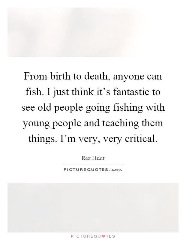 From birth to death, anyone can fish. I just think it's fantastic to see old people going fishing with young people and teaching them things. I'm very, very critical Picture Quote #1