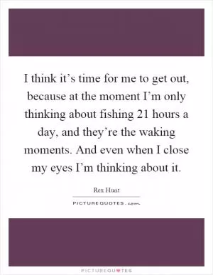 I think it’s time for me to get out, because at the moment I’m only thinking about fishing 21 hours a day, and they’re the waking moments. And even when I close my eyes I’m thinking about it Picture Quote #1