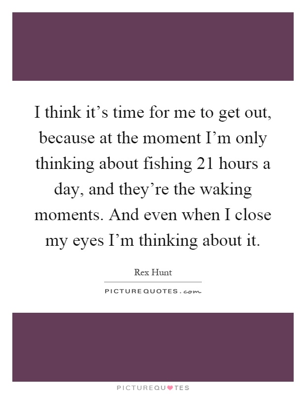 I think it's time for me to get out, because at the moment I'm only thinking about fishing 21 hours a day, and they're the waking moments. And even when I close my eyes I'm thinking about it Picture Quote #1