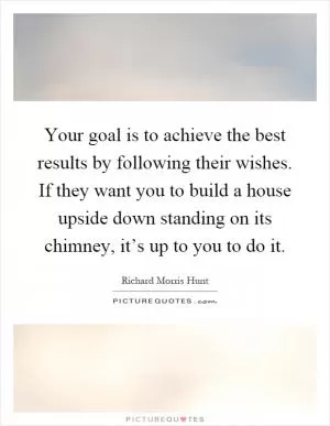 Your goal is to achieve the best results by following their wishes. If they want you to build a house upside down standing on its chimney, it’s up to you to do it Picture Quote #1