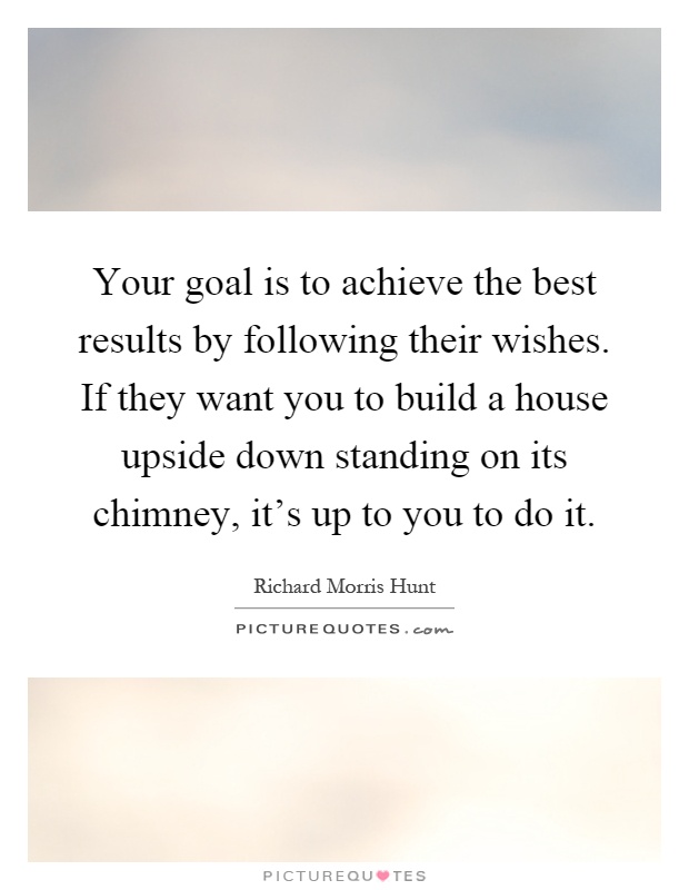 Your goal is to achieve the best results by following their wishes. If they want you to build a house upside down standing on its chimney, it's up to you to do it Picture Quote #1