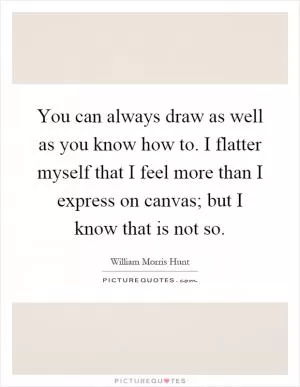 You can always draw as well as you know how to. I flatter myself that I feel more than I express on canvas; but I know that is not so Picture Quote #1