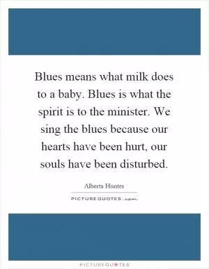 Blues means what milk does to a baby. Blues is what the spirit is to the minister. We sing the blues because our hearts have been hurt, our souls have been disturbed Picture Quote #1