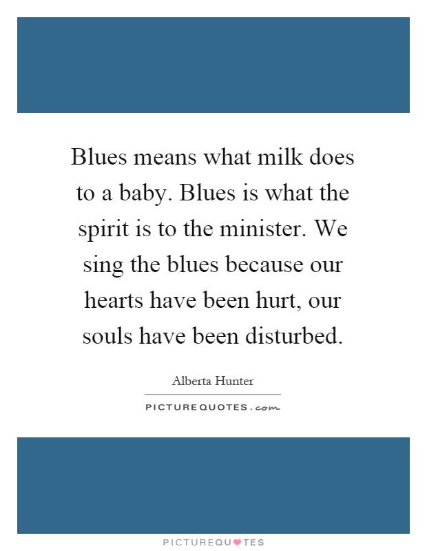 Blues means what milk does to a baby. Blues is what the spirit is to the minister. We sing the blues because our hearts have been hurt, our souls have been disturbed Picture Quote #1