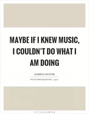 Maybe if I knew music, I couldn’t do what I am doing Picture Quote #1
