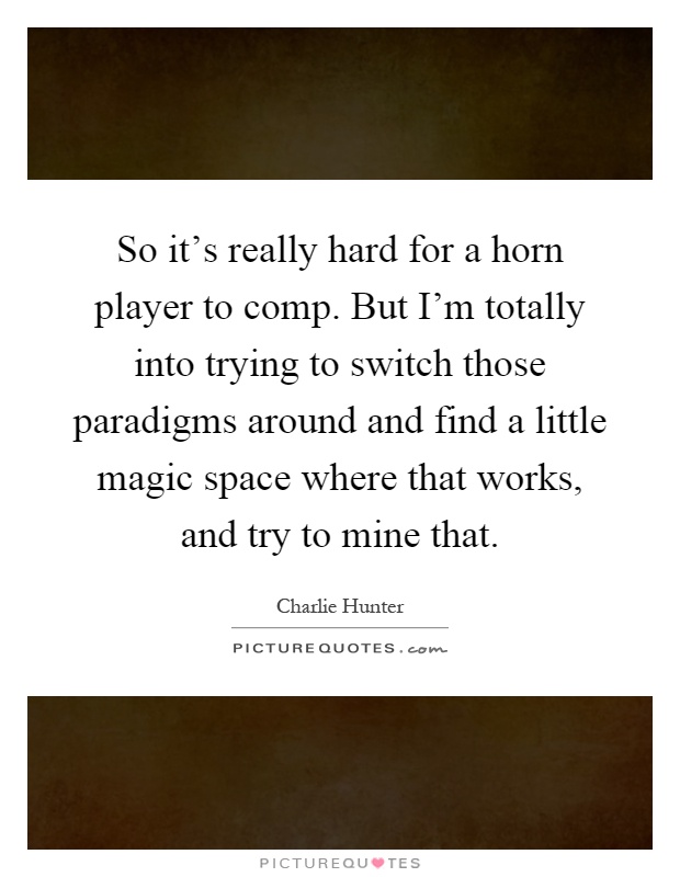 So it's really hard for a horn player to comp. But I'm totally into trying to switch those paradigms around and find a little magic space where that works, and try to mine that Picture Quote #1