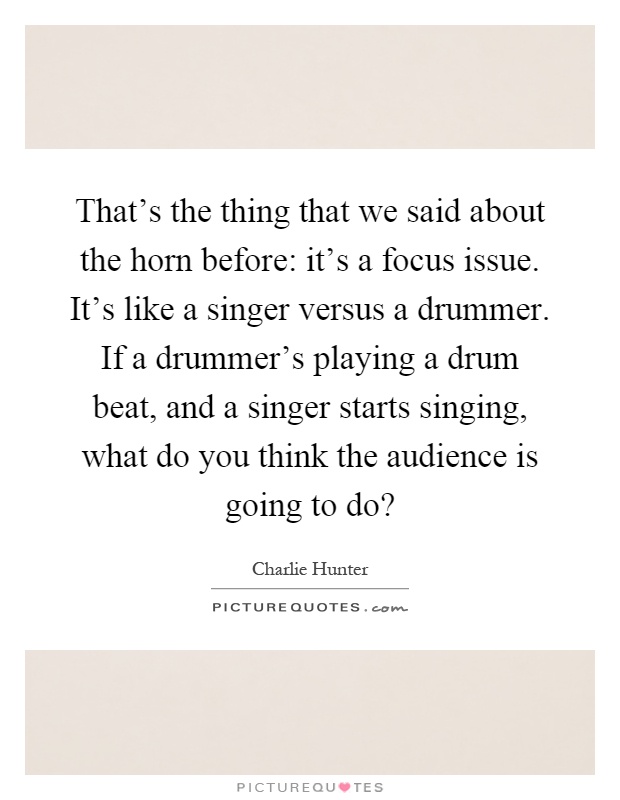 That's the thing that we said about the horn before: it's a focus issue. It's like a singer versus a drummer. If a drummer's playing a drum beat, and a singer starts singing, what do you think the audience is going to do? Picture Quote #1