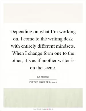 Depending on what I’m working on, I come to the writing desk with entirely different mindsets. When I change form one to the other, it’s as if another writer is on the scene Picture Quote #1