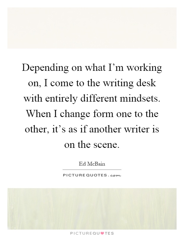 Depending on what I'm working on, I come to the writing desk with entirely different mindsets. When I change form one to the other, it's as if another writer is on the scene Picture Quote #1