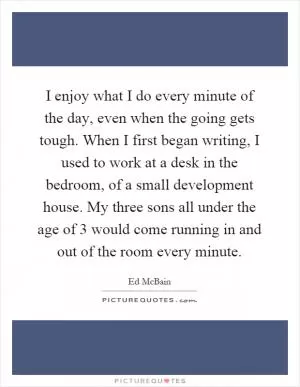 I enjoy what I do every minute of the day, even when the going gets tough. When I first began writing, I used to work at a desk in the bedroom, of a small development house. My three sons all under the age of 3 would come running in and out of the room every minute Picture Quote #1
