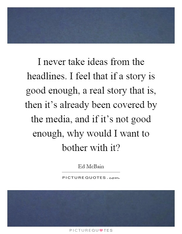 I never take ideas from the headlines. I feel that if a story is good enough, a real story that is, then it's already been covered by the media, and if it's not good enough, why would I want to bother with it? Picture Quote #1
