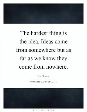 The hardest thing is the idea. Ideas come from somewhere but as far as we know they come from nowhere Picture Quote #1