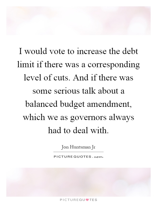 I would vote to increase the debt limit if there was a corresponding level of cuts. And if there was some serious talk about a balanced budget amendment, which we as governors always had to deal with Picture Quote #1