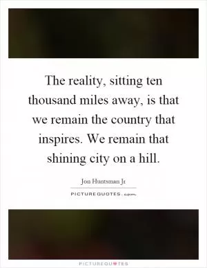 The reality, sitting ten thousand miles away, is that we remain the country that inspires. We remain that shining city on a hill Picture Quote #1