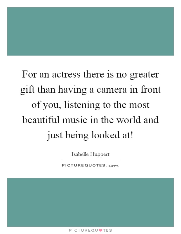 For an actress there is no greater gift than having a camera in front of you, listening to the most beautiful music in the world and just being looked at! Picture Quote #1