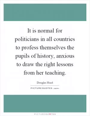 It is normal for politicians in all countries to profess themselves the pupils of history, anxious to draw the right lessons from her teaching Picture Quote #1