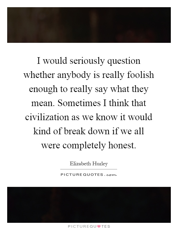 I would seriously question whether anybody is really foolish enough to really say what they mean. Sometimes I think that civilization as we know it would kind of break down if we all were completely honest Picture Quote #1